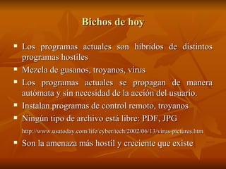 Bichos de hoy Los programas actuales son híbridos de distintos programas hostiles Mezcla de gusanos, troyanos, virus Los programas actuales se propagan de manera autómata y sin necesidad de la acción del usuario. Instalan programas de control remoto, troyanos Ningún tipo de archivo está libre: PDF, JPG http://www.usatoday.com/life/cyber/tech/2002/06/13/virus-pictures.htm Son la amenaza más hostil y creciente que existe 