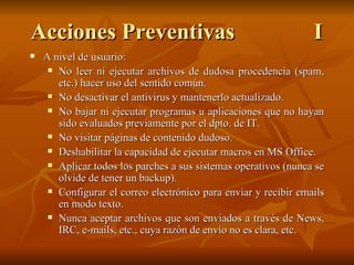 Acciones Preventivas I A nivel de usuario: No leer ni ejecutar archivos de dudosa procedencia (spam, etc.) hacer uso del sentido común. No desactivar el antivirus y mantenerlo actualizado. No bajar ni ejecutar programas u aplicaciones que no hayan sido evaluados previamente por el dpto. de IT. No visitar páginas de contenido dudoso. Deshabilitar la capacidad de ejecutar macros en MS Office. Aplicar todos los parches a sus sistemas operativos (nunca se olvide de tener un backup). Configurar el correo electrónico para enviar y recibir emails en modo texto. Nunca aceptar archivos que son enviados a través de News, IRC, e-mails, etc., cuya razón de envío no es clara, etc. 