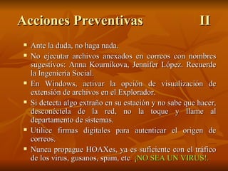 Ante la duda, no haga nada. No ejecutar archivos anexados en correos con nombres sugestivos: Anna Kournikova, Jennifer López. Recuerde la Ingeniería Social. En Windows, activar la opción de visualización de extensión de archivos en el Explorador. Si detecta algo extraño en su estación y no sabe que hacer, desconéctela de la red, no la toque y llame al departamento de sistemas. Utilice firmas digitales para autenticar el origen de correos. Nunca propague HOAXes, ya es suficiente con el tráfico de los virus, gusanos, spam, etc .  ¡NO SEA UN VIRUS!. Acciones Preventivas II 