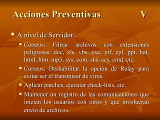 A nivel de Servidor : Correos: Filtrar archivos con extensiones peligrosas: doc, xls, vbs, exe, pif, cpl, ppt, bat, html, htm, mp3, sys, com, shs, ccs, cmd, etc. Correos: Deshabilitar la opción de Relay para evitar ser el transmisor de virus. Aplicar parches, ejecutar check-lists, etc. Mantener un registro de las comunicaciones que inician los usuarios con otros y que involucran envío de archivos . Acciones Preventivas V 