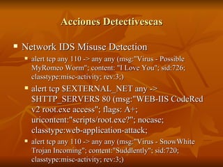 Acciones Detectivescas Network IDS Misuse Detection alert tcp any 110 -> any any (msg:"Virus - Possible MyRomeo Worm"; content: "I Love You"; sid:726;  classtype:misc-activity; rev:3;) alert tcp $EXTERNAL_NET any -> $HTTP_SERVERS 80 (msg:"WEB-IIS CodeRed v2 root.exe access"; flags: A+; uricontent:"scripts/root.exe?"; nocase; classtype:web-application-attack;  alert tcp any 110 -> any any (msg:"Virus - SnowWhite Trojan Incoming"; content:"Suddlently"; sid:720;  classtype:misc-activity; rev:3;) 