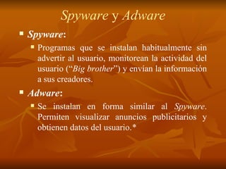 Spyware  y  Adware Spyware : Programas que se instalan habitualmente sin advertir al usuario, monitorean la actividad del usuario (“ Big brother ”) y envían la información a sus creadores. Adware :   Se instalan en forma similar al  Spyware . Permiten visualizar anuncios publicitarios y obtienen datos del usuario. * 