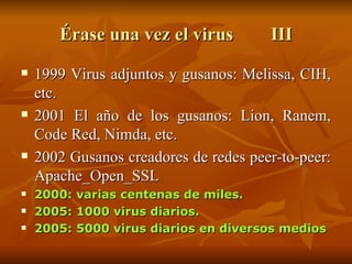 Érase una vez el virus III 1999 Virus adjuntos y gusanos: Melissa, CIH, etc. 2001 El año de los gusanos: Lion, Ranem, Code Red, Nimda, etc. 2002 Gusanos creadores de redes peer-to-peer: Apache_Open_SSL 2000: varias centenas de miles.  2005: 1000 virus diarios. 2005: 5000 virus diarios en diversos medios 