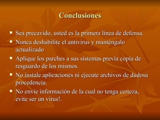 Conclusiones Sea precavido, usted es la primera línea de defensa. Nunca deshabilite el antivirus y manténgalo actualizado Aplique los parches a sus sistemas previa copia de resguardo de los mismos. No instale aplicaciones ni ejecute archivos de dudosa procedencia. No envíe información de la cual no tenga certeza, evite ser un virus!. 