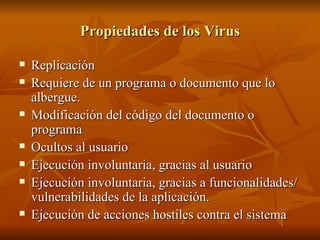 Propiedades de los Virus Replicación Requiere de un programa o documento que lo albergue. Modificación del código del documento o programa Ocultos al usuario Ejecución involuntaria, gracias al usuario Ejecución involuntaria, gracias a funcionalidades/vulnerabilidades de la aplicación. Ejecución de acciones hostiles contra el sistema 