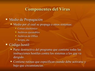 Componentes del Virus Medio de Propagación Medio por el cual se propaga a otros sistemas:  Correo electrónico Archivos ejecutables Archivos de Office Scripts, etc. Código hostil Parte destructiva del programa que contiene todas las instrucciones hostiles contra los sistemas a los que va dirigido. Contiene rutinas que especifican cuando debe activarse y bajo que circunstancias. 