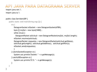 Api Java para datagrama serverimport java.net.*; import java.io.*; publicclassServidorUDP { public static void main(String args []) { 	try { DatagramSocketelSocket = new DatagramSocket(6789); 	byte [] msjSol = new byte[1000] ; while (true) { DatagramPacket solicitud = new DatagramPacket(msjSol, msjSol.length); elSocket.receive(solicitud); DatagramPacket respuesta = new DatagramPacket(solicitud.getData(),  solicitud.getLength(), solicitud.getAddress(),  solicitud.getPort()); elSocket.send(respuesta); 	} } catch(SocketException e) { System.out.println(″Socket: ″ + e.getMessage()); } catch(IOException e) { System.out.println(″E/S: ″ + e.getMessage());} } }