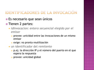 Identificadores de la invocaciónEs necesario que sean únicos Tienen 2 partes: idInvocacion: entero secuencial elegido por el emisor provee: unicidad entre las invocaciones de un mismo emisor exige: no pronta reutilización un identificador del remitente p.ej. la dirección IP y el número del puerto en el que espera la respuesta provee: unicidad global 