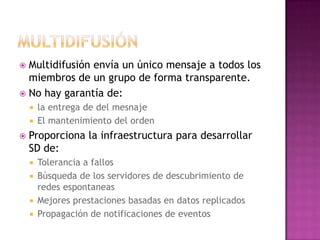MultidifusiónMultidifusión envía un único mensaje a todos los miembros de un grupo de forma transparente.No hay garantía de:la entrega de del mesnajeEl mantenimiento del ordenProporciona la infraestructura para desarrollar SD de:Tolerancia a fallosBúsqueda de los servidores de descubrimiento de redes espontaneasMejores prestaciones basadas en datos replicadosPropagación de notificaciones de eventos