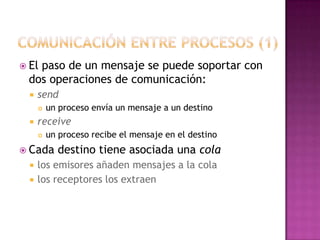 comunicación entre procesos (1)El paso de un mensaje se puede soportar con dos operaciones de comunicación: sendun proceso envía un mensaje a un destino receiveun proceso recibe el mensaje en el destino Cada destino tiene asociada una cola los emisores añaden mensajes a la cola los receptores los extraen 