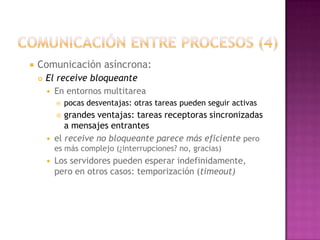 comunicación entre procesos (4)Comunicación asíncrona: El receive bloqueante En entornos multitarea pocas desventajas: otras tareas pueden seguir activas grandes ventajas: tareas receptoras sincronizadas a mensajes entrantes el receive no bloqueante parece más eficiente pero es más complejo (¿interrupciones? no, gracias) Los servidores pueden esperar indefinidamente, pero en otros casos: temporización (timeout) 