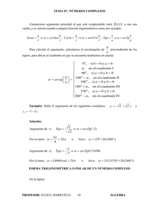 TEMA IV: NÚMEROS COMPLEJOS
PROFESOR: JULIO C BARRETO G 10 ÁLGEBRA
Llamaremos argumento principal al que está comprendido entre  2,0 , o sea una
vuelta; y se calcula usando cualquier función trigonométrica como por ejemplo:
,
r
b
arcSen
r
b
Sen   ,
r
a
arcCos
r
a
Cos   .
a
b
arcTg
a
b
Tg  
Para calcular el argumento, calculamos el arcotangente de
a
b
prescindiendo de los
signos, para ubicar el cuadrante en que se encuentra tendremos en cuenta:



























IVcuadranteelen,360
0y0si,270
IIIcuadranteelen,180
0y0si,180
IIcuadranteelen,180
0y0si,90
Icuadranteelen,
0y0si,0
0
0
0
0
0
0
0





ba
ba
ba
ab
a
b
arctg
Ejemplos: Halla el argumento de los siguientes complejos: iz .221  y
iz .572 
Solución:
Argumento de z1:  1
2
2


 arcTgTg 
Por lo tanto: )º360(2º135:2
4
3
kbienok  


Argumento de z2: 714286,0
7
5
arcTgTg 


 
Por lo tanto: )º360(2º5376,215:28809,1 kbienokrad  
FORMA TRIGONOMÉTRICA O POLAR DE UN NÚMERO COMPLEJO
En la figura:
 