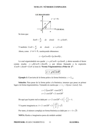 TEMA IV: NÚMEROS COMPLEJOS
PROFESOR: JULIO C BARRETO G 11 ÁLGEBRA
Se tiene que:


 SenbdondedebSen . ;
Y también: 

 CosadondedeaCos . .
Ahora, como ,bz=a+i sustituyendo obtenemos:
   iSenCosz ...   ,
Lo cual organizándolo nos queda:  SeniCosz ..  , y ahora sacando el factor
común resulta:   SeniCosz . , y por último llamando a la expresión
 SeniCos . = Cis se tiene la “Forma Trigonométrica o Polar de Z”:
 Cisz .
Ejemplo 1: Convierta de la forma polar a la forma binómica: 120º2z
Solución: Para pasar de la forma polar a la binómica, tenemos que pasar en primer
lugar a la forma trigonométrica. Tomando en cuenta que:  .isenααrrz α  cos Así,
 
00
00
1202120cos2z
120120cos2
isen
isenz


De aquí que la parte real es dada por: .1
2
1
2120cos2 0






a
Y la parte imaginaria es: .3
2
3
21202 0








 senb
Por tanto, el número complejo en forma binómica es dado por: i31z 
NOTA: Reales e imaginarios puros de módulo unidad:
 