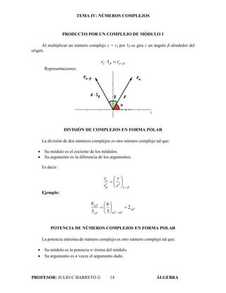 TEMA IV: NÚMEROS COMPLEJOS
PROFESOR: JULIO C BARRETO G 14 ÁLGEBRA
PRODUCTO POR UN COMPLEJO DE MÓDULO 1
Al multiplicar un número complejo z = rα por 1β se gira z un ángulo β alrededor del
origen.
  rrα 1
Representaciones:
DIVISIÓN DE COMPLEJOS EN FORMA POLAR
La división de dos números complejos es otro número complejo tal que:
 Su módulo es el cociente de los módulos.
 Su argumento es la diferencia de los argumentos.
Es decir:
 








 r
r
r
rα
Ejemplo:
0
000
0
30
304515
45
2
3
6
3
6








POTENCIA DE NÚMEROS COMPLEJOS EN FORMA POLAR
La potencia enésima de número complejo es otro número complejo tal que:
 Su módulo es la potencia n−ésima del módulo.
 Su argumento es n veces el argumento dado.
 