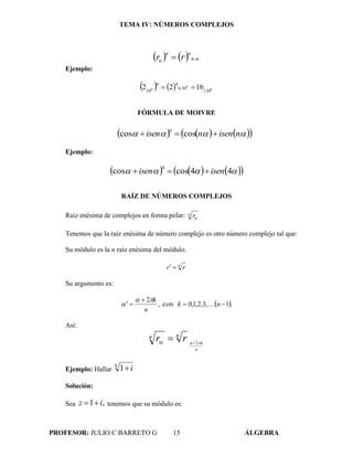 TEMA IV: NÚMEROS COMPLEJOS
PROFESOR: JULIO C BARRETO G 15 ÁLGEBRA
     n
nn
α rr
Ejemplo:
    0
0
0
120
304
44
30
1622  
FÓRMULA DE MOIVRE
       nisennisen
n
 coscos
Ejemplo:
       44coscos
4
isenisen 
RAÍZ DE NÚMEROS COMPLEJOS
Raíz enésima de complejos en forma polar: n r
Tenemos que la raíz enésima de número complejo es otro número complejo tal que:
Su módulo es la n raíz enésima del módulo.
n
rr 
Su argumento es:
 .1,3,2,1,0con,
2


 nk
n
k



Así:
n
k
nn rr 
 2
Ejemplo: Hallar
6
1 i
Solución:
Sea ,1 iz  tenemos que su módulo es:
 