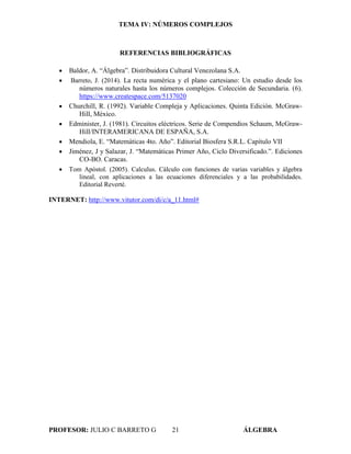 TEMA IV: NÚMEROS COMPLEJOS
PROFESOR: JULIO C BARRETO G 21 ÁLGEBRA
REFERENCIAS BIBLIOGRÁFICAS
 Baldor, A. “Álgebra”. Distribuidora Cultural Venezolana S.A.
 Barreto, J. (2014). La recta numérica y el plano cartesiano: Un estudio desde los
números naturales hasta los números complejos. Colección de Secundaria. (6).
https://www.createspace.com/5137020
 Churchill, R. (1992). Variable Compleja y Aplicaciones. Quinta Edición. McGraw-
Hill, México.
 Edminister, J. (1981). Circuitos eléctricos. Serie de Compendios Schaum, McGraw-
Hill/INTERAMERICANA DE ESPAÑA, S.A.
 Mendiola, E. “Matemáticas 4to. Año”. Editorial Biosfera S.R.L. Capítulo VII
 Jiménez, J y Salazar, J. “Matemáticas Primer Año, Ciclo Diversificado.”. Ediciones
CO-BO. Caracas.
 Tom Apóstol. (2005). Calculus. Cálculo con funciones de varias variables y álgebra
lineal, con aplicaciones a las ecuaciones diferenciales y a las probabilidades.
Editorial Reverté.
INTERNET: http://www.vitutor.com/di/c/a_11.html#
 