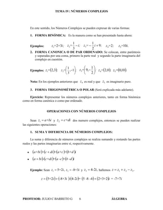 TEMA IV: NÚMEROS COMPLEJOS
PROFESOR: JULIO C BARRETO G 6 ÁLGEBRA
En este sentido, los Números Complejos se pueden expresar de varias formas:
1. FORMA BINÓMICA: Es la manera como se han presentado hasta ahora:
Ejemplos: 321 i;+=z
3
1
2 i;=z  9
2
1
3 ;i=z  24 ;=z .105 i=z
2. FORMA CANONICA O DE PAR ORDENADO: Se colocan, entre paréntesis
y separadas por una coma, primero la parte real y segundo la parte imaginaria del
complejo en cuestión.
Ejemplos:  ;=z 3,21 1,
3
1
2 ;=z 






2
1
,93 ;=z 





  ;=z 0,24  .10,05=z
Nota: En los ejemplos anteriores que 4z es real y que 5z es imaginario puro.
3. FORMA TRIGONOMÉTRICA O POLAR (Será explicada más adelante).
Ejercicio: Representar los números complejos anteriores, tanto en forma binómica
como en forma canónica o como par ordenado.
OPERACIONES CON NÚMEROS COMPLEJOS
Sean a+biz 1 y c+diz 2 dos numero complejos, entonces se pueden realizar
las siguientes operaciones:
1. SUMA Y DIFERENCIA DE NÚMEROS COMPLEJOS:
La suma y diferencia de números complejos se realiza sumando y restando las partes
reales y las partes imaginarias entre sí, respectivamente.
        ib+d+a+c=dic+a+bi 
        ib -d+a -c=c+di-bia 
Ejemplo: Sean ,251 i+z  i+-z 382  y ,243 i-z  hallemos .321 zzzz 
          i+i = -++--=i--i+-i+z 77232485243825 
 