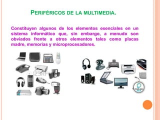 PERIFÉRICOS DE LA MULTIMEDIA.
Constituyen algunos de los elementos esenciales en un
sistema informático que, sin embargo, a menudo son
obviados frente a otros elementos tales como placas
madre, memorias y microprocesadores.
 
