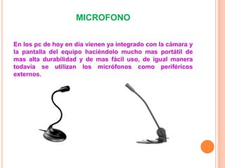 MICROFONO
En los pc de hoy en día vienen ya integrado con la cámara y
la pantalla del equipo haciéndolo mucho mas portátil de
mas alta durabilidad y de mas fácil uso, de igual manera
todavía se utilizan los micrófonos como periféricos
externos.
 