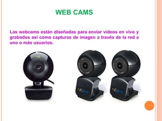 WEB CAMS
Las webcams están diseñadas para enviar vídeos en vivo y
grabados así como capturas de imagen a través de la red a
uno o más usuarios.
 