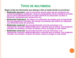 TIPOS DE MULTIMEDIA
Según el tipo de información que alberga o bien el medio donde se encontrara:
 Multimedia educativa: este se encuentra mucho antes de que existieran los
medio tecnológicos existentes, como la computadora. Se lo considera el medio
por el cual el estudiante lleva un orden lineal de su educación, es decir a
distancia, semipresencial, presencial, etc.
 Multimedia Publicitaria: Se refiere a la utilización de medios para la exposición
de una campaña en concreto. Se maneja un producto que desea ser expuesto
con diferentes tipos de recursos.
 Multimedia comercial: Su principal función es la de convencer a su
interlocutor consumir determinado bien o servicio que se ofrece. Las imágenes
visuales, los sonidos, el factor de deseo, entran en juego en este medio.
 Multimedia comercial: Su principal función es la de convencer a su
interlocutor consumir determinado bien o servicio que se ofrece. Las imágenes
visuales, los sonidos, el factor de deseo, entran en juego en este medio.
 