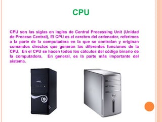 CPU
CPU son las siglas en ingles de Central Processing Unit (Unidad
de Proceso Central), El CPU es el cerebro del ordenador, referimos
a la parte de la computadora en la que se controlan y originan
comandos directos que generan las diferentes funciones de la
CPU. En el CPU se hacen todos los cálculos del código binario de
la computadora. En general, es la parte más importante del
sistema.
 