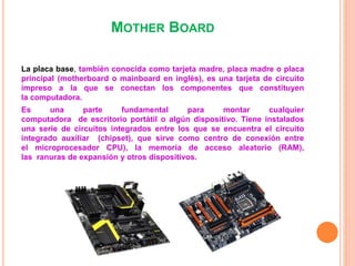MOTHER BOARD
La placa base, también conocida como tarjeta madre, placa madre o placa
principal (motherboard o mainboard en inglés), es una tarjeta de circuito
impreso a la que se conectan los componentes que constituyen
la computadora.
Es una parte fundamental para montar cualquier
computadora de escritorio portátil o algún dispositivo. Tiene instalados
una serie de circuitos integrados entre los que se encuentra el circuito
integrado auxiliar (chipset), que sirve como centro de conexión entre
el microprocesador CPU), la memoria de acceso aleatorio (RAM),
las ranuras de expansión y otros dispositivos.
 