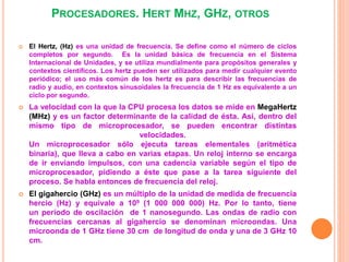 PROCESADORES. HERT MHZ, GHZ, OTROS
 El Hertz, (Hz) es una unidad de frecuencia. Se define como el número de ciclos
completos por segundo. Es la unidad básica de frecuencia en el Sistema
Internacional de Unidades, y se utiliza mundialmente para propósitos generales y
contextos científicos. Los hertz pueden ser utilizados para medir cualquier evento
periódico; el uso más común de los hertz es para describir las frecuencias de
radio y audio, en contextos sinusoidales la frecuencia de 1 Hz es equivalente a un
ciclo por segundo.
 La velocidad con la que la CPU procesa los datos se mide en MegaHertz
(MHz) y es un factor determinante de la calidad de ésta. Así, dentro del
mismo tipo de microprocesador, se pueden encontrar distintas
velocidades.
Un microprocesador sólo ejecuta tareas elementales (aritmética
binaria), que lleva a cabo en varias etapas. Un reloj interno se encarga
de ir enviando impulsos, con una cadencia variable según el tipo de
microprocesador, pidiendo a éste que pase a la tarea siguiente del
proceso. Se habla entonces de frecuencia del reloj.
 El gigahercio (GHz) es un múltiplo de la unidad de medida de frecuencia
hercio (Hz) y equivale a 109 (1 000 000 000) Hz. Por lo tanto, tiene
un período de oscilación de 1 nanosegundo. Las ondas de radio con
frecuencias cercanas al gigahercio se denominan microondas. Una
microonda de 1 GHz tiene 30 cm de longitud de onda y una de 3 GHz 10
cm.
 