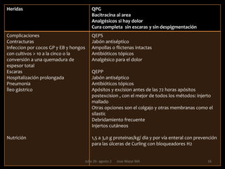 Regla de los nueve Para quemaduras extensas, tradicionalmente se utiliza el cómputo de la superficie quemada que deriva de la “Regla de los Nueves”. La superficie corporal quemada se calcula en áreas de 9% cada una, la cual incluye: la cabeza y el cuello, el tórax, abdomen, espalda superior, espalda inferior, glúteos, cada muslo, cada pierna y cada extremidad superior. El periné completa el 1% restante de la superficie corporal total. La Regla de los Nueves es aplicable a niños mayores de 15 años y a adultos, hombres y mujeres. Se resalta de la siguiente manera: Cabeza y Cuello........... 9% Brazos........................  18% Torso.......................... 36% Piernas........................ 36% Periné.........................  111Julio 26- agosto 2      Jose Wazar MA
