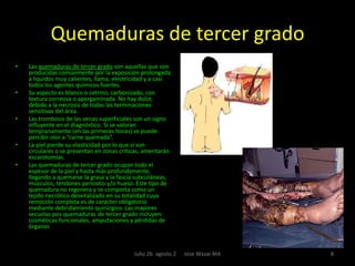 Conceptos Se entiende por quemadura un conjunto de fenómenos locales y sistémicos que resultan de la acción de muy alta temperatura, electricidad o algunos agentes químicos. Cuando sobreviene una quemadura mayor, se produce una cascada de cambios fisiológicos, los cuales forman el escenario clínico del paciente quemado; estos trastornos incluyen: Desbalance hidroelectrolítico, trastornos metabólicos y contaminación bacteriana. 3Julio 26- agosto 2      Jose Wazar MA