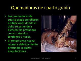 Tipos de quemaduras Las quemaduras se catalogan de diversas maneras usando diferentes fuentes de clasificación como por ejemplo profundidad, extensión, grado de severidad y tiempo de evolución. Las dos [2] fuentes más usadas son la Profundidad  y la Extensión. La primera suele ser, tomando en cuenta las características clínicas y la causa, de primero, segundo, tercero y cuarto grados, mientras que la segunda, tomando en cuenta la parte de la piel afectada es de espesor parcial, si sólo afecta la epidermis, o de espesor o groso total, si afecta además de la epidermis, la dermis. 4Julio 26- agosto 2      Jose Wazar MA