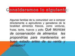 Algunas familias de tu comunidad van a comprar
directamente a agricultores y ganaderos de la
localidad alimentos frescos, como verduras,
frutas, leche, huevos y pollo. Qué técnicas
de conservación de alimentos les
propondrías para mantenerlos en
buen estado antes de su venta y
consumo?
 