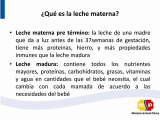 ¿Qué es la leche materna?
• Leche materna pre término: la leche de una madre
que da a luz antes de las 37semanas de gestación,
tiene más proteínas, hierro, y más propiedades
inmunes que la leche madura
• Leche madura: contiene todos los nutrientes
mayores, proteínas, carbohidratos, grasas, vitaminas
y agua en cantidades que el bebé necesita, el cual
cambia con cada mamada de acuerdo a las
necesidades del bebé
 