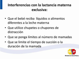 Interferencias con la lactancia materna
exclusiva:
• Que el bebé reciba líquidos o alimentos
diferentes a la leche materna
• Que utilice chupetes o chupones de
distracción
• Que se ponga límites al número de mamadas
• Que se limite el tiempo de succión o la
duración de la mamada
 