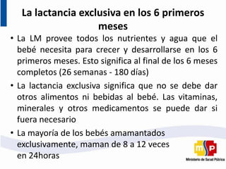 La lactancia exclusiva en los 6 primeros
meses
• La LM provee todos los nutrientes y agua que el
bebé necesita para crecer y desarrollarse en los 6
primeros meses. Esto significa al final de los 6 meses
completos (26 semanas - 180 días)
• La lactancia exclusiva significa que no se debe dar
otros alimentos ni bebidas al bebé. Las vitaminas,
minerales y otros medicamentos se puede dar si
fuera necesario
• La mayoría de los bebés amamantados
exclusivamente, maman de 8 a 12 veces
en 24horas
 