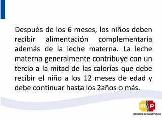Después de los 6 meses, los niños deben
recibir alimentación complementaria
además de la leche materna. La leche
materna generalmente contribuye con un
tercio a la mitad de las calorías que debe
recibir el niño a los 12 meses de edad y
debe continuar hasta los 2años o más.
 