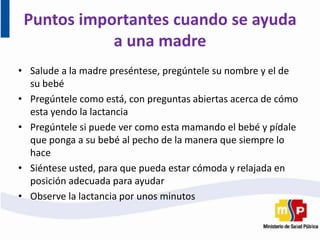 Puntos importantes cuando se ayuda
a una madre
• Salude a la madre preséntese, pregúntele su nombre y el de
su bebé
• Pregúntele como está, con preguntas abiertas acerca de cómo
esta yendo la lactancia
• Pregúntele si puede ver como esta mamando el bebé y pídale
que ponga a su bebé al pecho de la manera que siempre lo
hace
• Siéntese usted, para que pueda estar cómoda y relajada en
posición adecuada para ayudar
• Observe la lactancia por unos minutos
 