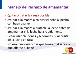 Manejo del rechazo de amamantar
• Quitar o tratar la causa posible:
• Ayudar a la madre a colocar el bebé al pecho,
con buen agarre.
• Ayudar a la madre a quitarse la leche antes de
amamantar si la leche baja rápidamente
• Evitar usar chupones y biberones, si necesita
dé la leche en taza
• No usar cualquier cosa que tenga mal sabor o
que olfatee el bebé
 
