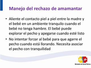 • Aliente el contacto piel a piel entre la madre y
el bebé en un ambiente tranquilo cuando el
bebé no tenga hambre. El bebé puede
explorar el pecho y apegarse cuando esté listo
• No intentar forzar al bebé para que agarre el
pecho cuando está llorando. Necesita asociar
el pecho con tranquilidad
Manejo del rechazo de amamantar
 