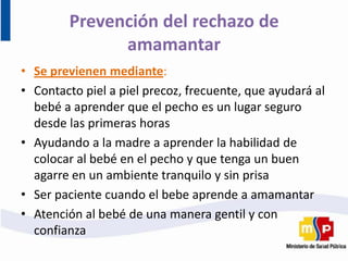 Prevención del rechazo de
amamantar
• Se previenen mediante:
• Contacto piel a piel precoz, frecuente, que ayudará al
bebé a aprender que el pecho es un lugar seguro
desde las primeras horas
• Ayudando a la madre a aprender la habilidad de
colocar al bebé en el pecho y que tenga un buen
agarre en un ambiente tranquilo y sin prisa
• Ser paciente cuando el bebe aprende a amamantar
• Atención al bebé de una manera gentil y con
confianza
 