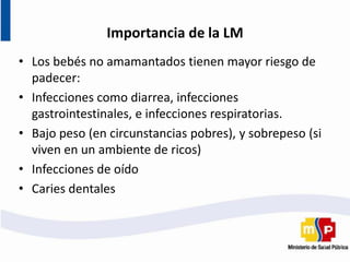 Importancia de la LM
• Los bebés no amamantados tienen mayor riesgo de
padecer:
• Infecciones como diarrea, infecciones
gastrointestinales, e infecciones respiratorias.
• Bajo peso (en circunstancias pobres), y sobrepeso (si
viven en un ambiente de ricos)
• Infecciones de oído
• Caries dentales
 
