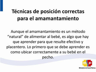 Técnicas de posición correctas
para el amamantamiento
Aunque el amamantamiento es un método
“natural” de alimentar al bebé, es algo que hay
que aprender para que resulte efectivo y
placentero. Lo primero que se debe aprender es
como ubicar correctamente a su bebé en el
pecho.
 