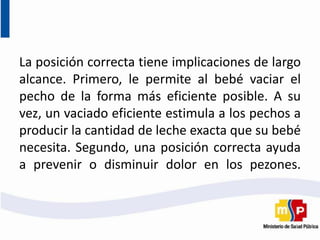 La posición correcta tiene implicaciones de largo
alcance. Primero, le permite al bebé vaciar el
pecho de la forma más eficiente posible. A su
vez, un vaciado eficiente estimula a los pechos a
producir la cantidad de leche exacta que su bebé
necesita. Segundo, una posición correcta ayuda
a prevenir o disminuir dolor en los pezones.
 