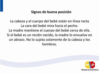 Signos de buena posición
La cabeza y el cuerpo del bebé están en línea recta
La cara del bebé mira hacia el pecho.
La madre mantiene el cuerpo del bebé cerca de ella.
Si el bebé es un recién nacido, la madre lo envuelve en
un abrazo. No lo sujeta solamente de la cabeza y los
hombros.
 