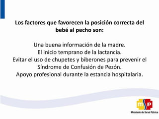 Los factores que favorecen la posición correcta del
bebé al pecho son:
Una buena información de la madre.
El inicio temprano de la lactancia.
Evitar el uso de chupetes y biberones para prevenir el
Síndrome de Confusión de Pezón.
Apoyo profesional durante la estancia hospitalaria.
 