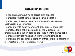 EXTRACCION DE LECHE
– bebé prematuro que no se agarra bien al pecho
– para donar la leche materna a un banco de leche
– para ayudar a superar una ingurgitación del pecho, una
obstrucción o una mastitis
– para extraer la leche y dársela al bebé en otro momento
– para facilitar la estimulación del pecho y asegurar la
producción de leche en caso de separación entre mamá-bebé
– para efectuar una relactación o una lactancia inducida
– para extraer y desechar la leche mientras se toma un fármaco
incompatible con la lactancia materna
 