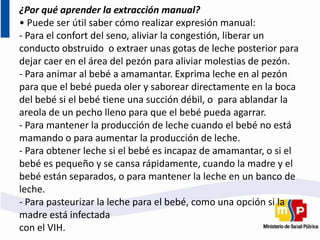 ¿Por qué aprender la extracción manual?
• Puede ser útil saber cómo realizar expresión manual:
- Para el confort del seno, aliviar la congestión, liberar un
conducto obstruido o extraer unas gotas de leche posterior para
dejar caer en el área del pezón para aliviar molestias de pezón.
- Para animar al bebé a amamantar. Exprima leche en al pezón
para que el bebé pueda oler y saborear directamente en la boca
del bebé si el bebé tiene una succión débil, o para ablandar la
areola de un pecho lleno para que el bebé pueda agarrar.
- Para mantener la producción de leche cuando el bebé no está
mamando o para aumentar la producción de leche.
- Para obtener leche si el bebé es incapaz de amamantar, o si el
bebé es pequeño y se cansa rápidamente, cuando la madre y el
bebé están separados, o para mantener la leche en un banco de
leche.
- Para pasteurizar la leche para el bebé, como una opción si la
madre está infectada
con el VIH.
 