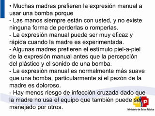 • Muchas madres prefieren la expresión manual a
usar una bomba porque
- Las manos siempre están con usted, y no existe
ninguna forma de perderlas o romperlas.
- La expresión manual puede ser muy eficaz y
rápida cuando la madre es experimentada.
- Algunas madres prefieren el estímulo piel-a-piel
de la expresión manual antes que la percepción
del plástico y el sonido de una bomba.
- La expresión manual es normalmente más suave
que una bomba, particularmente si el pezón de la
madre es doloroso.
- Hay menos riesgo de infección cruzada dado que
la madre no usa el equipo que también puede ser
manejado por otros.
 
