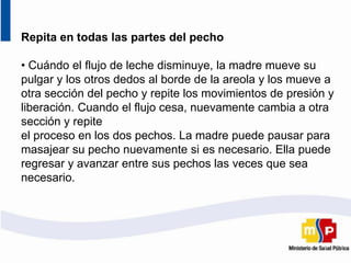 Repita en todas las partes del pecho
• Cuándo el flujo de leche disminuye, la madre mueve su
pulgar y los otros dedos al borde de la areola y los mueve a
otra sección del pecho y repite los movimientos de presión y
liberación. Cuando el flujo cesa, nuevamente cambia a otra
sección y repite
el proceso en los dos pechos. La madre puede pausar para
masajear su pecho nuevamente si es necesario. Ella puede
regresar y avanzar entre sus pechos las veces que sea
necesario.
 