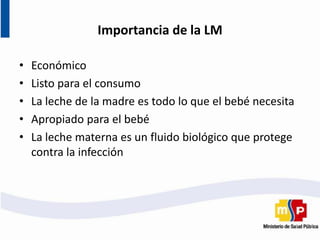 Importancia de la LM
• Económico
• Listo para el consumo
• La leche de la madre es todo lo que el bebé necesita
• Apropiado para el bebé
• La leche materna es un fluido biológico que protege
contra la infección
 
